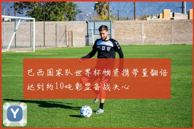 巴西国家队世界杯物资携带量翻倍达到约10吨彰显备战决心