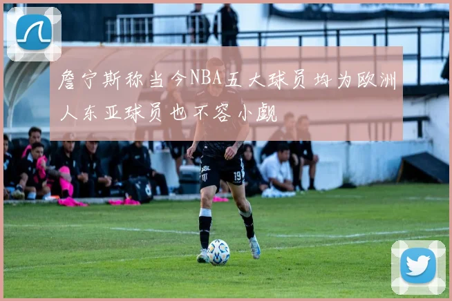詹宁斯称当今NBA五大球员均为欧洲人东亚球员也不容小觑
