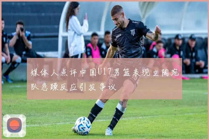 媒体人点评中国U17男篮表现立陶宛队急躁反应引发争议