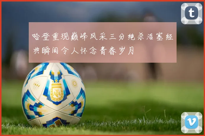 哈登重现巅峰风采三分绝杀活塞经典瞬间令人怀念青春岁月