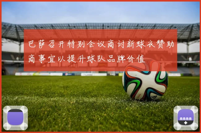 巴萨召开特别会议商讨新球衣赞助商事宜以提升球队品牌价值