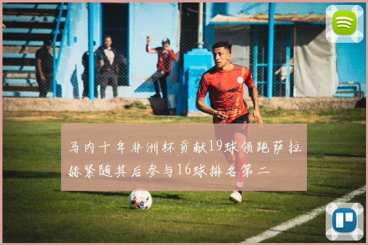 马内十年非洲杯贡献19球领跑萨拉赫紧随其后参与16球排名第二