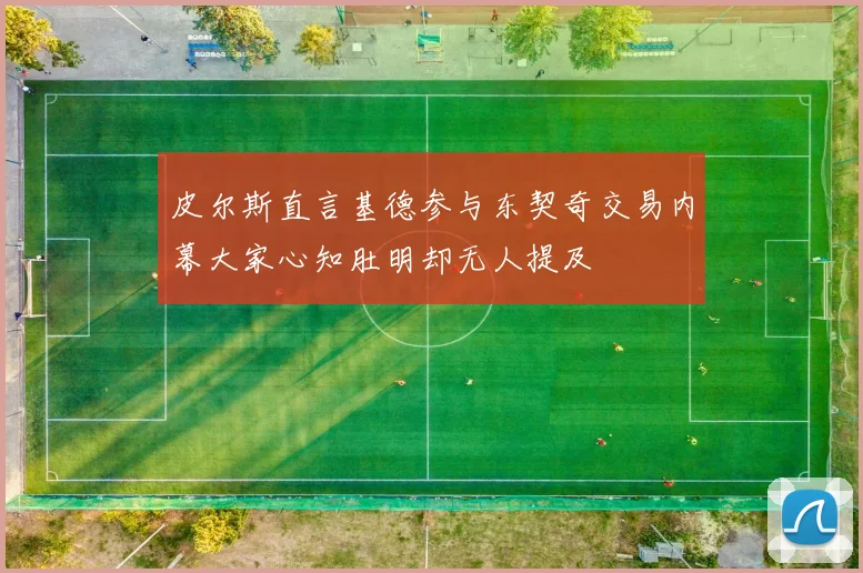 皮尔斯直言基德参与东契奇交易内幕大家心知肚明却无人提及