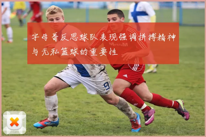 字母哥反思球队表现强调拼搏精神与无私篮球的重要性