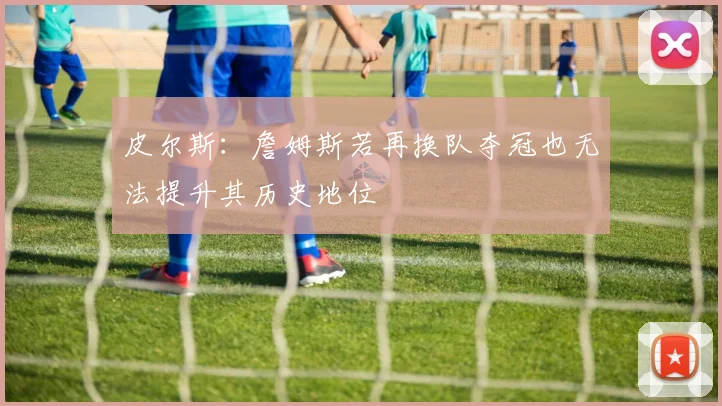 皮尔斯：詹姆斯若再换队夺冠也无法提升其历史地位