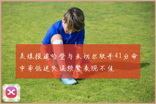 美媒报道哈登与米切尔联手41分命中率低迷失误频繁表现不佳