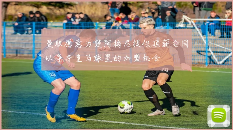 曼联愿意为楚阿梅尼提供顶薪合同以争夺皇马球星的加盟机会