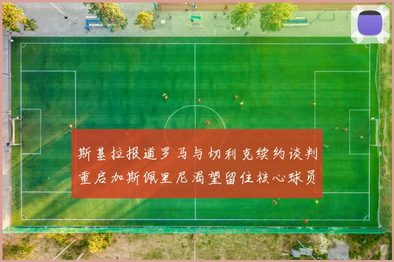 斯基拉报道罗马与切利克续约谈判重启加斯佩里尼渴望留住核心球员