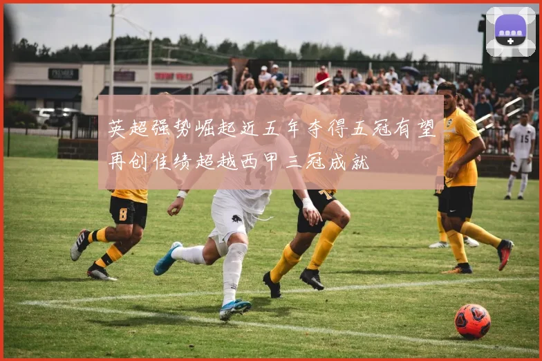 英超强势崛起近五年夺得五冠有望再创佳绩超越西甲三冠成就