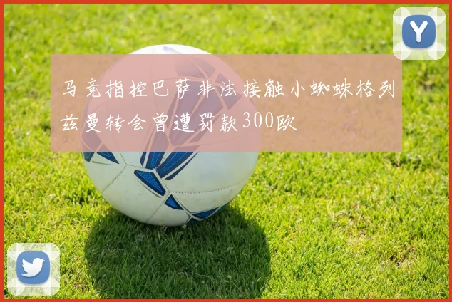 马竞指控巴萨非法接触小蜘蛛格列兹曼转会曾遭罚款300欧