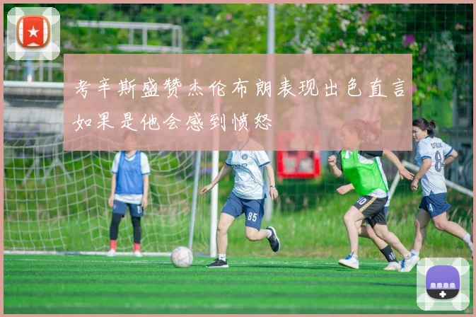 考辛斯盛赞杰伦布朗表现出色直言如果是他会感到愤怒