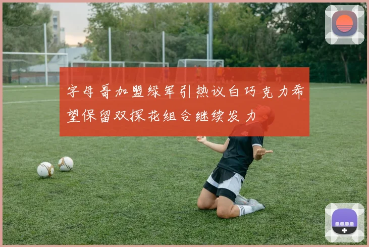 字母哥加盟绿军引热议白巧克力希望保留双探花组合继续发力