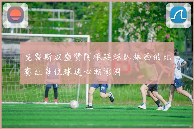 克雷斯波盛赞阿根廷球队梅西的比赛让每位球迷心潮澎湃