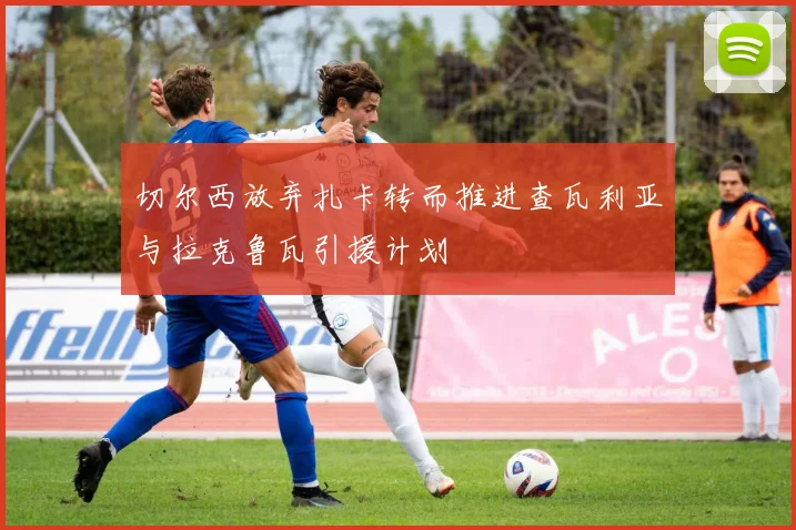 切尔西放弃扎卡转而推进查瓦利亚与拉克鲁瓦引援计划