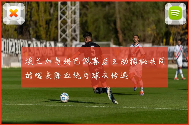 埃兰加与姆巴佩赛后互动揭秘共同的喀麦隆血统与球衣传递