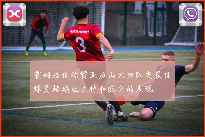 霍姆格伦称赞亚历山大为队史最佳球员超越杜兰特和威少的表现
