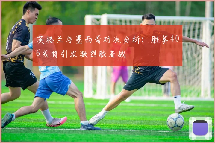英格兰与墨西哥对决分析：胜算406或将引发激烈胶着战