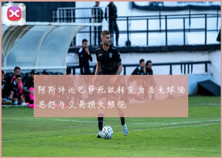 阿斯评论巴萨死敌转变为马竞球场恩怨与交易损失频现