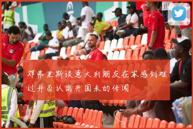 邓弗里斯谈意大利朋友在家感到难过并否认离开国米的传闻