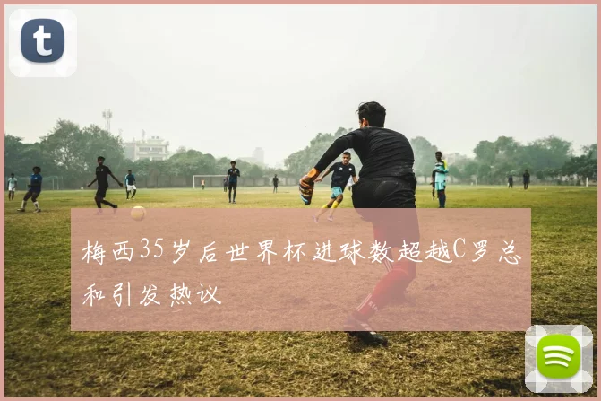 梅西35岁后世界杯进球数超越C罗总和引发热议